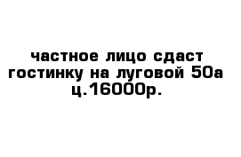 частное лицо сдаст гостинку на луговой 50а ц.16000р.